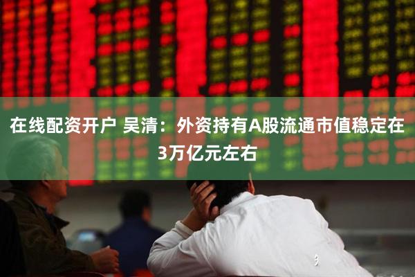 在线配资开户 吴清：外资持有A股流通市值稳定在3万亿元左右