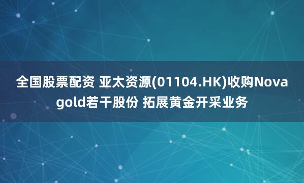 全国股票配资 亚太资源(01104.HK)收购Novagold若干股份 拓展黄金开采业务