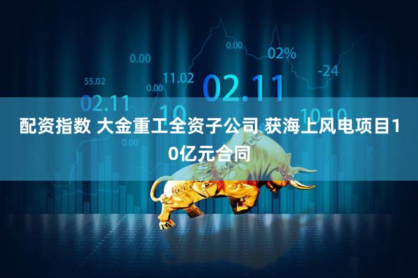 配资指数 大金重工全资子公司 获海上风电项目10亿元合同