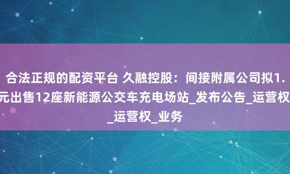 合法正规的配资平台 久融控股：间接附属公司拟1.98亿元出售12座新能源公交车充电场站_发布公告_运营权_业务