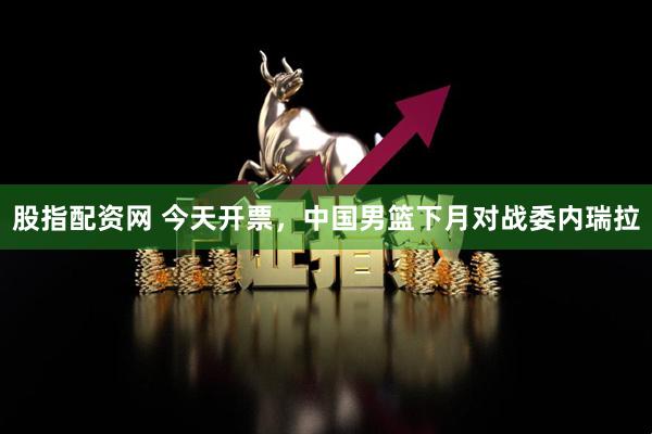 股指配资网 今天开票，中国男篮下月对战委内瑞拉