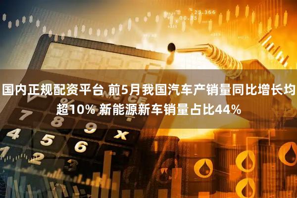 国内正规配资平台 前5月我国汽车产销量同比增长均超10% 新能源新车销量占比44%