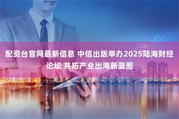 配资台官网最新信息 中信出版举办2025陆海财经论坛 共拓产业出海新蓝图
