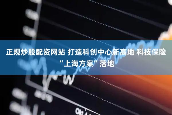 正规炒股配资网站 打造科创中心新高地 科技保险“上海方案”落地