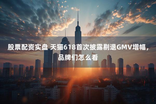 股票配资实盘 天猫618首次披露剔退GMV增幅，品牌们怎么看