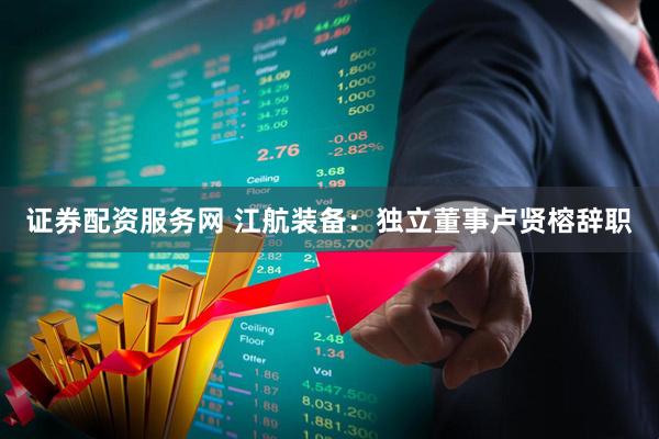 证券配资服务网 江航装备：独立董事卢贤榕辞职
