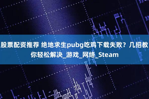 股票配资推荐 绝地求生pubg吃鸡下载失败？几招教你轻松解决_游戏_网络_Steam