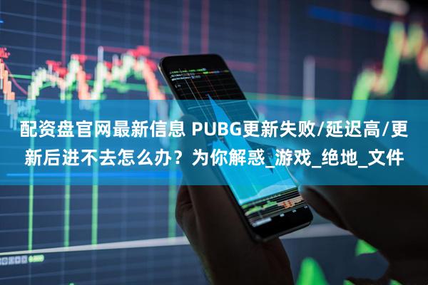 配资盘官网最新信息 PUBG更新失败/延迟高/更新后进不去怎么办？为你解惑_游戏_绝地_文件