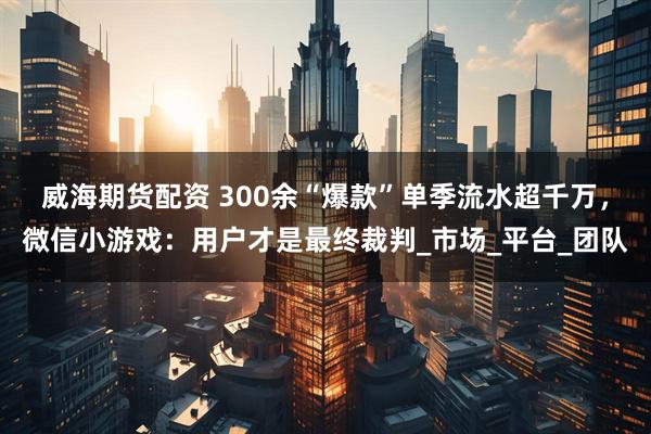 威海期货配资 300余“爆款”单季流水超千万，微信小游戏：用户才是最终裁判_市场_平台_团队