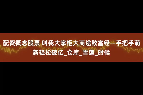 配资概念股票 叫我大掌柜大商途致富经--手把手萌新轻松破亿_仓库_雪莲_时候