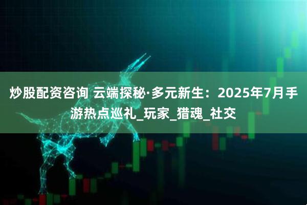 炒股配资咨询 云端探秘·多元新生：2025年7月手游热点巡礼_玩家_猎魂_社交