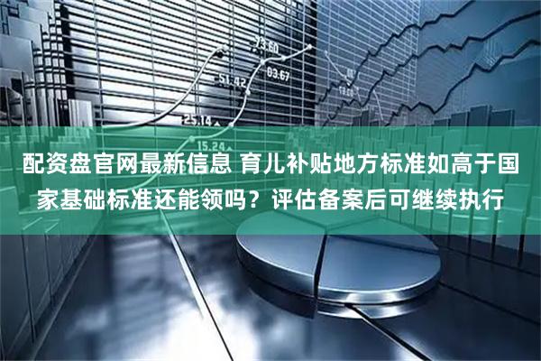 配资盘官网最新信息 育儿补贴地方标准如高于国家基础标准还能领吗？评估备案后可继续执行