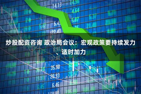 炒股配资咨询 政治局会议：宏观政策要持续发力、适时加力