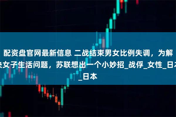 配资盘官网最新信息 二战结束男女比例失调，为解决女子生活问题，苏联想出一个小妙招_战俘_女性_日本