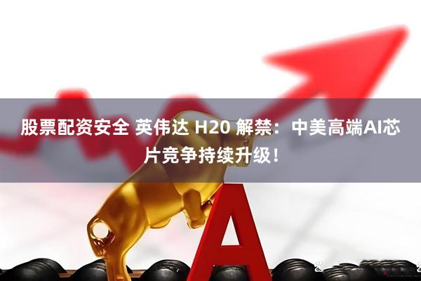股票配资安全 英伟达 H20 解禁：中美高端AI芯片竞争持续升级！