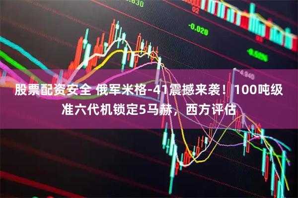 股票配资安全 俄军米格-41震撼来袭！100吨级准六代机锁定5马赫，西方评估