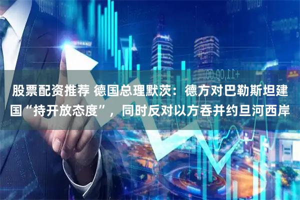 股票配资推荐 德国总理默茨：德方对巴勒斯坦建国“持开放态度”，同时反对以方吞并约旦河西岸