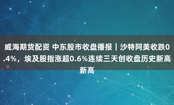 威海期货配资 中东股市收盘播报｜沙特阿美收跌0.4%，埃及股指涨超0.6%连续三天创收盘历史新高