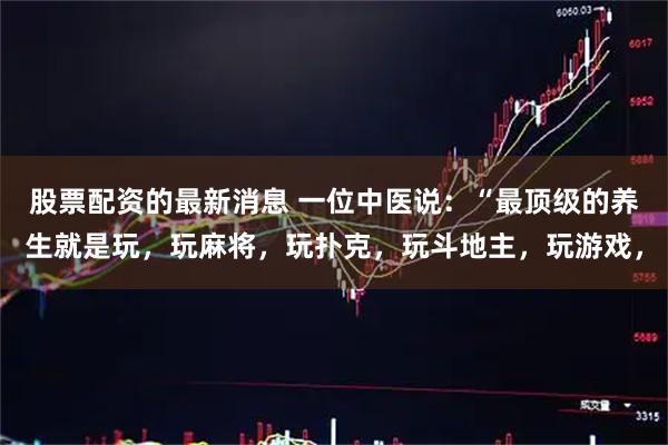 股票配资的最新消息 一位中医说：“最顶级的养生就是玩，玩麻将，玩扑克，玩斗地主，玩游戏，